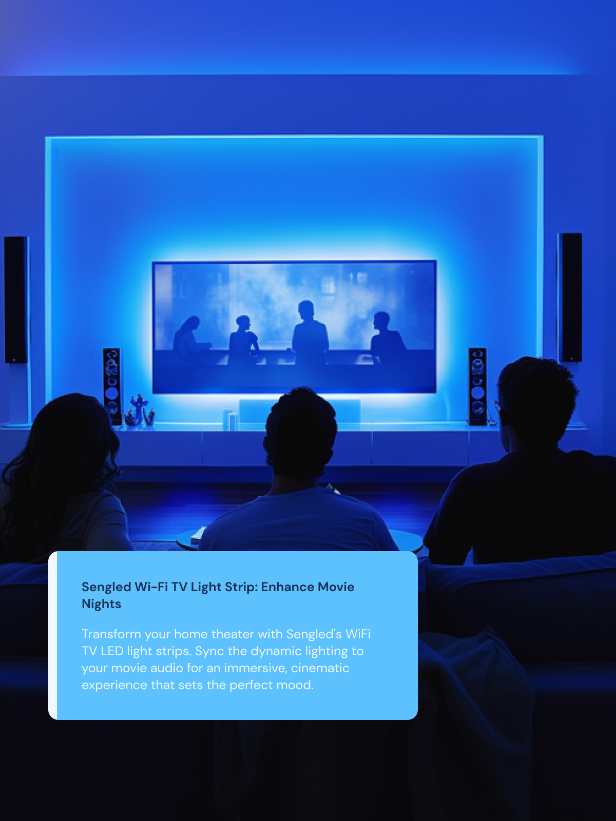 Enhance Movie Nights Transform your home theater with Sengled's WiFi TV LED light strips. Sync the dynamic lighting to your movie audio for an immersive, cinematic experience that sets the perfect mood.