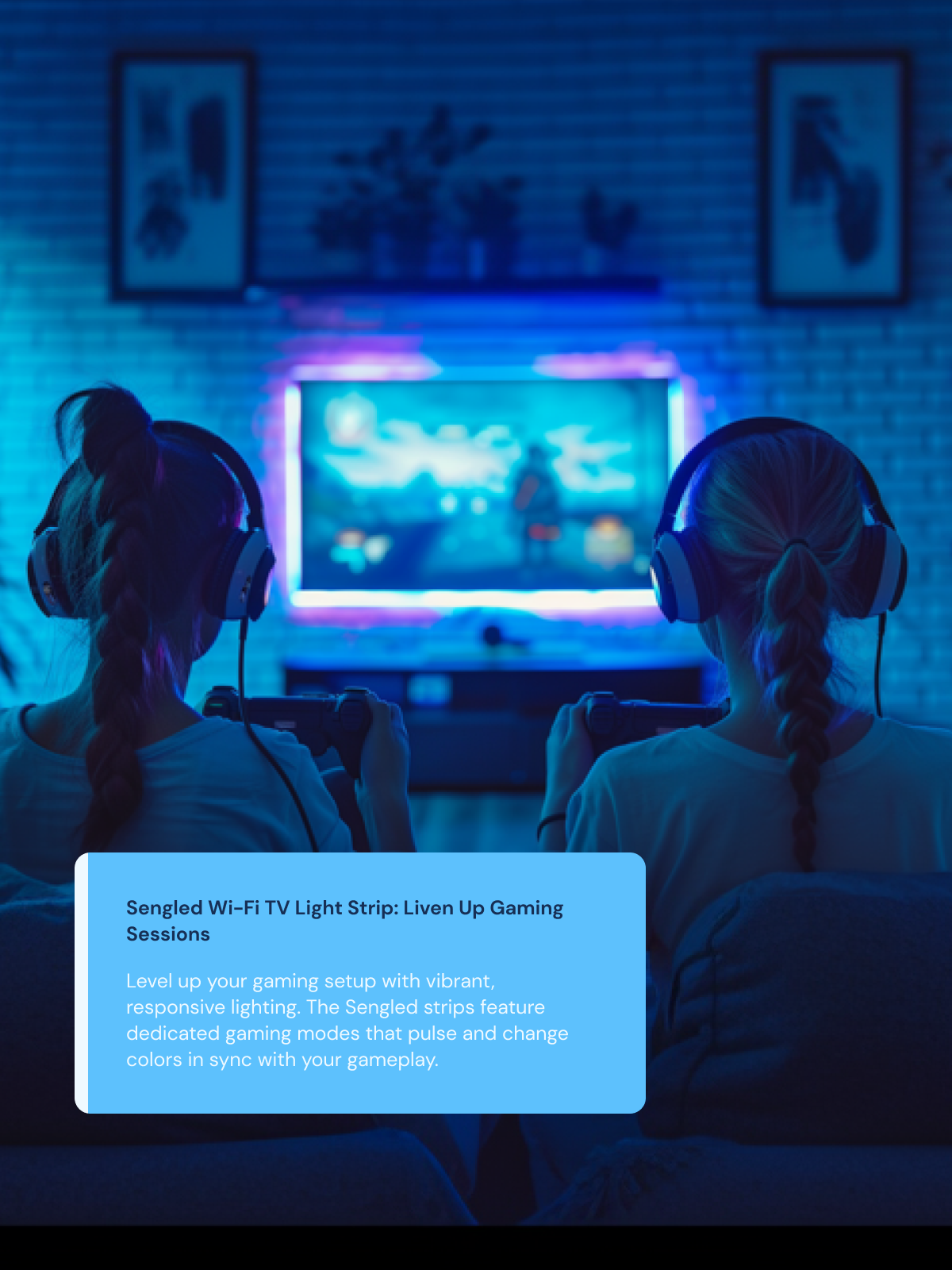 Liven Up Gaming Sessions Level up your gaming setup with vibrant, responsive lighting. The Sengled strips feature dedicated gaming modes that pulse and change colors in sync with your gameplay.