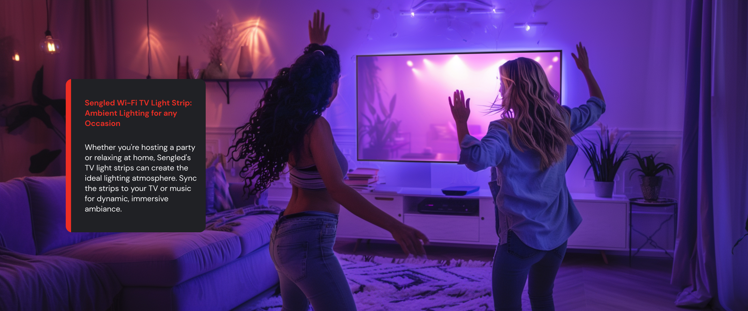 Ambient Lighting for any Occasion Whether you're hosting a party or relaxing at home, Sengled's TV light strips can create the ideal lighting atmosphere. Sync the strips to your TV or music for dynamic, immersive ambiance.